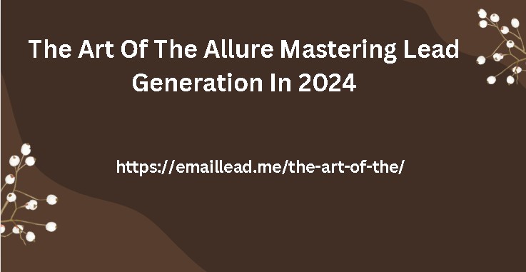 The Art Of The Allure Mastering Lead Generation In 2024